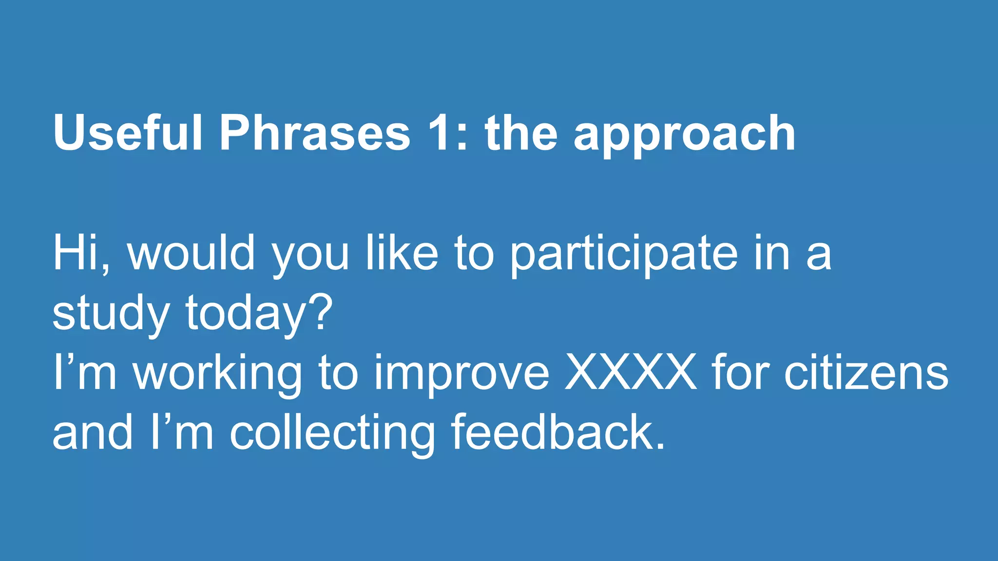 Useful Phrases 1: the approach 
Hi, would you like to participate in a 
study today? 
I’m working to improve XXXX for citizens 
and I’m collecting feedback. 
 