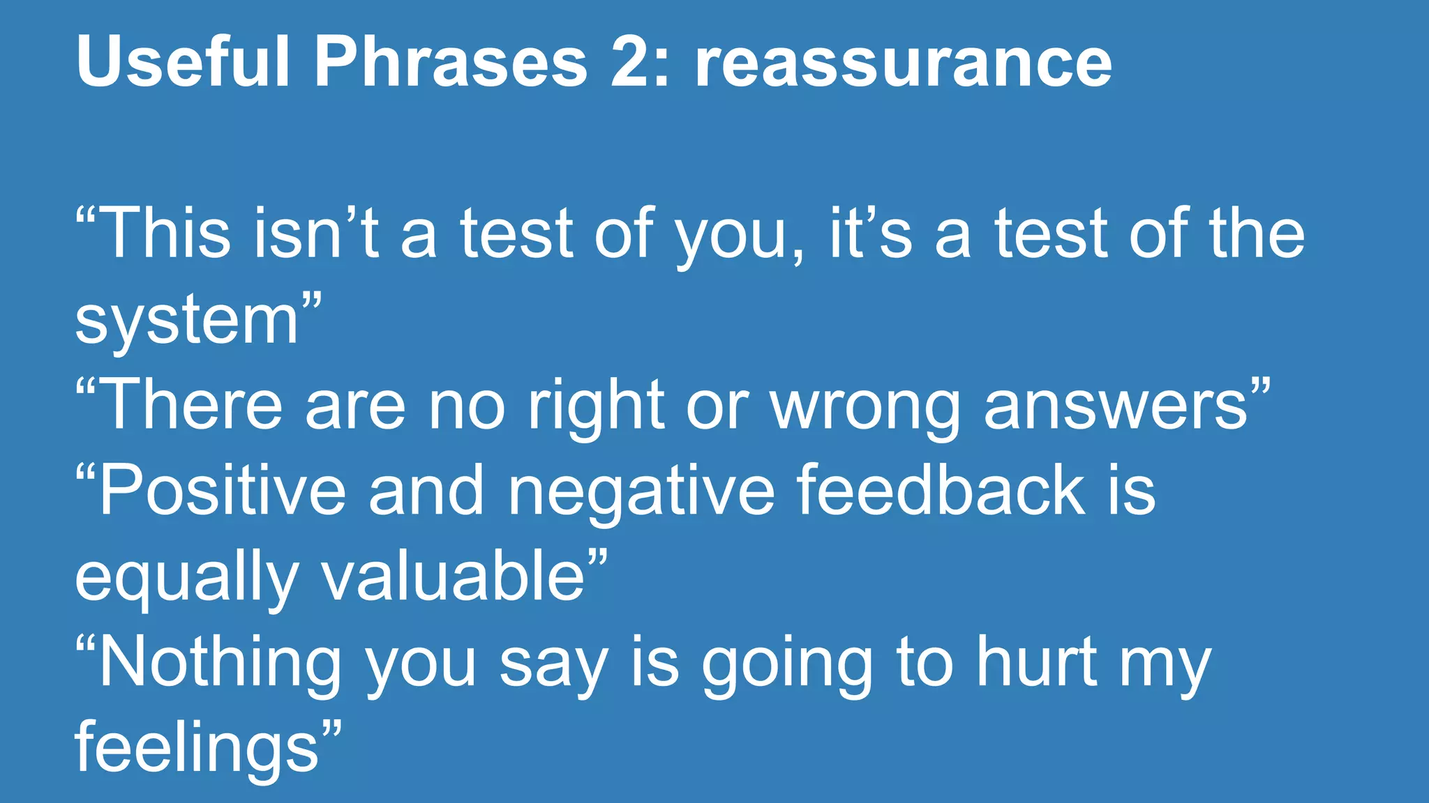 Useful Phrases 2: reassurance 
“This isn’t a test of you, it’s a test of the 
system” 
“There are no right or wrong answers” 
“Positive and negative feedback is 
equally valuable” 
“Nothing you say is going to hurt my 
feelings” 
 