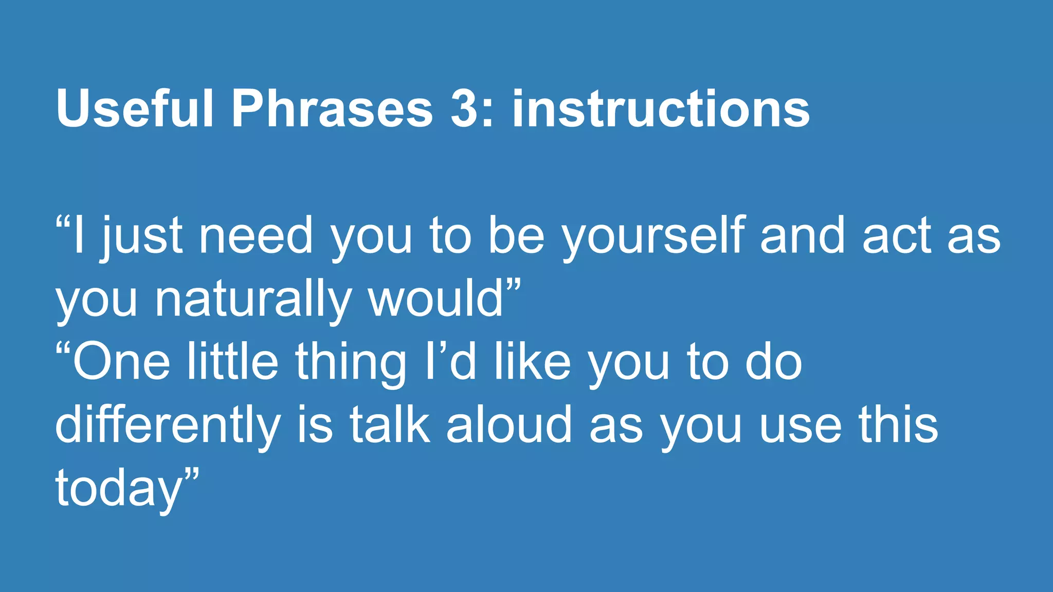 Useful Phrases 3: instructions 
“I just need you to be yourself and act as 
you naturally would” 
“One little thing I’d like you to do 
differently is talk aloud as you use this 
today” 
 