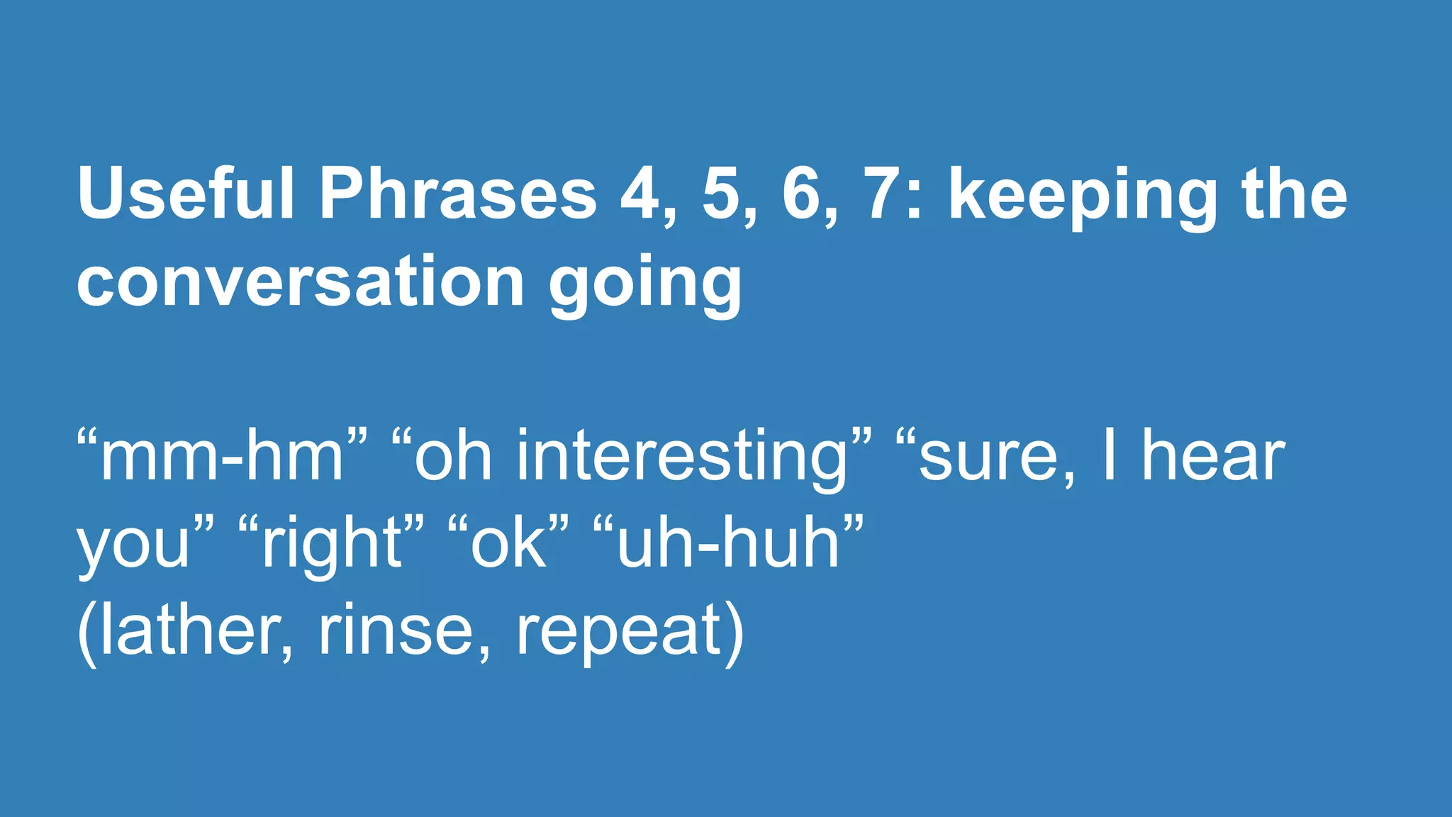 Useful Phrases 4, 5, 6, 7: keeping the 
conversation going 
“mm-hm” “oh interesting” “sure, I hear 
you” “right” “ok” “uh-huh” 
(lather, rinse, repeat) 
 