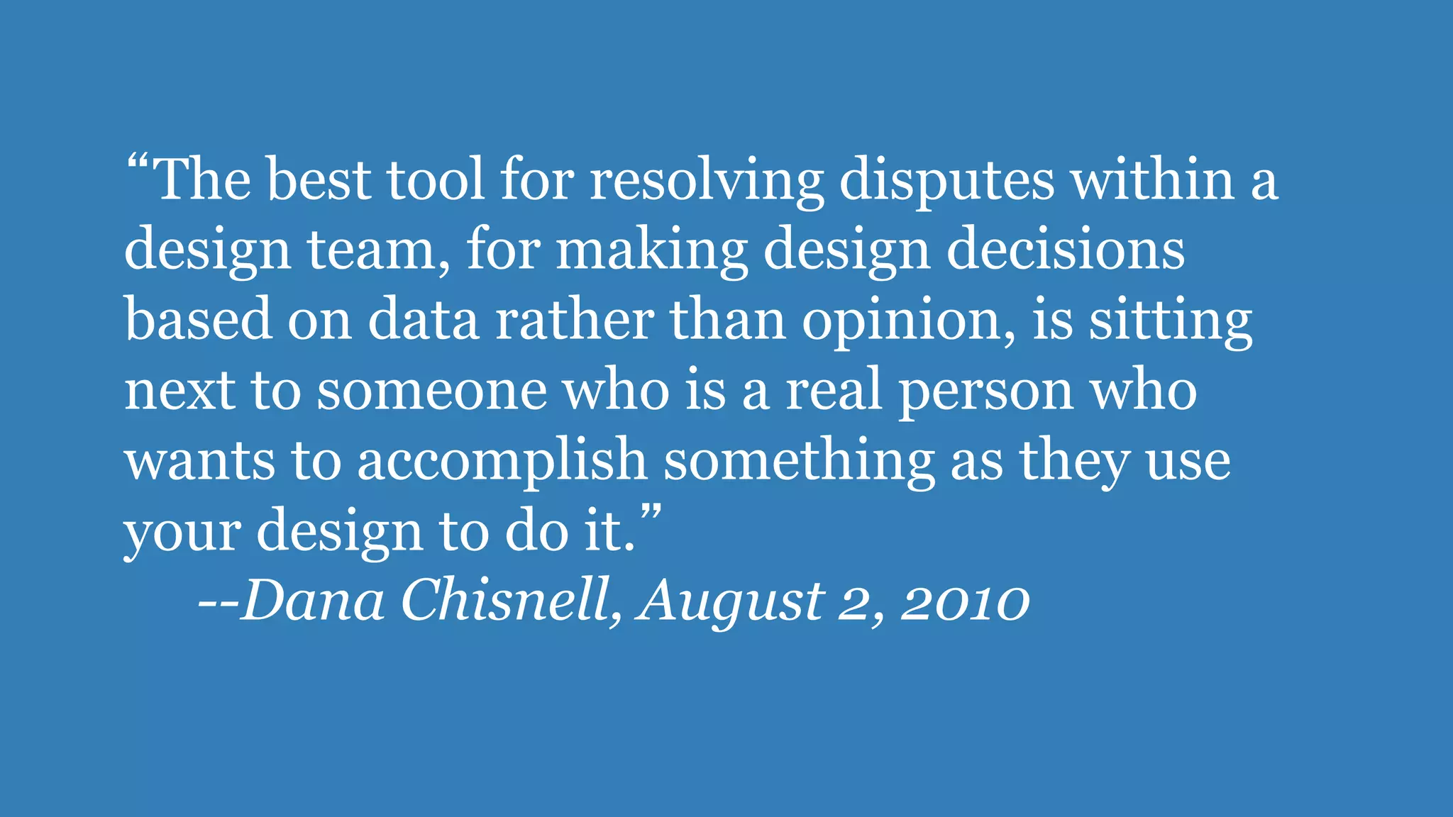 “The best tool for resolving disputes within a 
design team, for making design decisions 
based on data rather than opinion, is sitting 
next to someone who is a real person who 
wants to accomplish something as they use 
your design to do it.” 
--Dana Chisnell, August 2, 2010 
 
