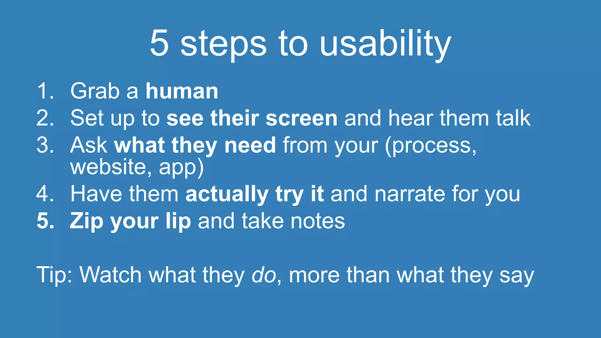 5 steps to usability 
1. Grab a human 
2. Set up to see their screen and hear them talk 
3. Ask what they need from your (process, 
website, app) 
4. Have them actually try it and narrate for you 
5. Zip your lip and take notes 
Tip: Watch what they do, more than what they say 
 