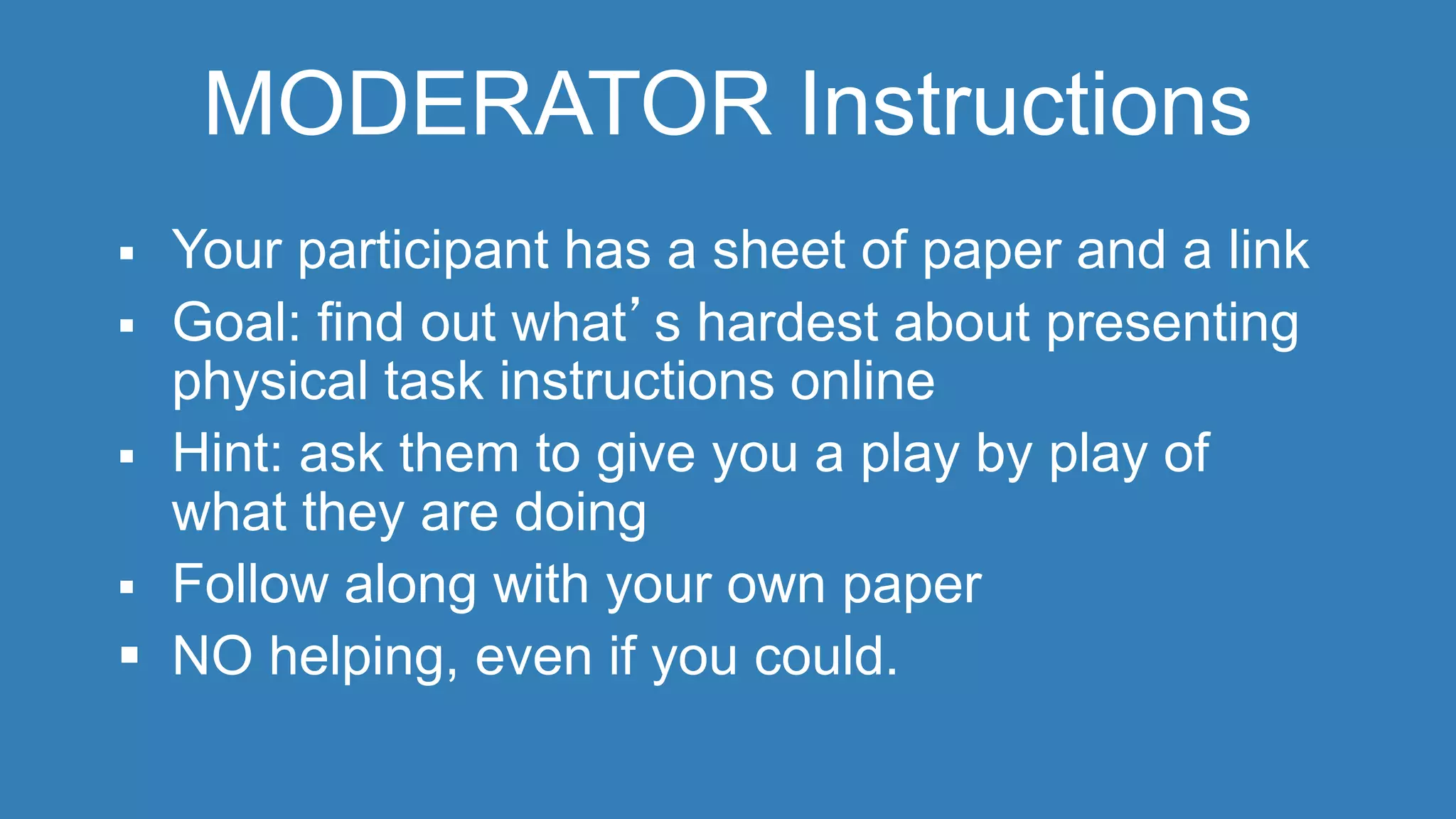 MODERATOR Instructions 
 Your participant has a sheet of paper and a link 
 Goal: find out what’s hardest about presenting 
physical task instructions online 
 Hint: ask them to give you a play by play of 
what they are doing 
 Follow along with your own paper 
 NO helping, even if you could. 
 