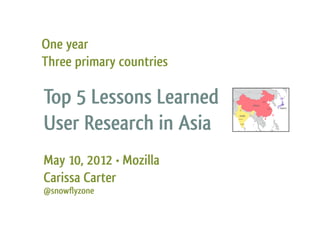 One year
Three primary countries

Top 5 Lessons Learned     Delhi
                                       China
                                               Beijing




                                                         Shanghai
                                                                     Tokyo



                                                                    Japan




User Research in Asia
                          India
                          Mumbai




                           Bangalore




May 10, 2012 • Mozilla
Carissa Carter
@snowflyzone
 