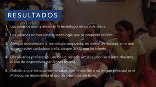 11
R E S U LTA D O S
1. Los usuarios usan y atesoran la tecnología en su vida diaria.
2. Los usuarios no han visto la tecnología que se pretende utilizar.
3. Aunque desconocen la tecnología propuesta, no existe un rechazo, sino una
aproximación cuidadosa a ella, despertando mucho interés.
4. Los usuarios prefieren el uso de un teclado virtual a uno físico (esto descarta
el uso de dispositivos periféricos físicos).
5. Debido a que los usuarios no saben leer ni escribir o su lengua principal es el
Mixteco, se recomienda el uso de interfaces sin texto.
 