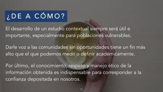 ¿ D E A C Ó M O ?
El desarrollo de un estudio contextual siempre será útil e
importante, especialmente para poblaciones vulnerables.
Darle voz a las comunidades sin oportunidades tiene un fin más
alto que el que podemos medir o definir académicamente.
Por último, el conocimiento, respeto y manejo ético de la
información obtenida es indispensable para corresponder a la
confianza depositada en nosotros.
13
 