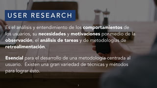 U S E R R E S E A R C H
Es el análisis y entendimiento de los comportamientos de
los usuarios, su necesidades y motivaciones por medio de la
observación, el análisis de tareas y de metodologías de
retroalimentación.
Esencial para el desarrollo de una metodología centrada al
usuario. Existen una gran variedad de técnicas y métodos
para lograr ésto.
3
 