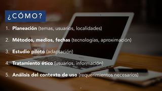 ¿ C Ó M O ?
1. Planeación (temas, usuarios, localidades)
2. Métodos, medios, fechas (tecnologías, aproximación)
3. Estudio piloto (adaptación)
4. Tratamiento ético (usuarios, información)
5. Análisis del contexto de uso (requerimientos necesarios)
7
 