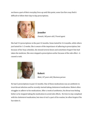 not been a part of their everyday lives up until this point, some Gen Xers may find it 
difficult to follow their day to day prescriptions. 
Jennifer 
Female | 40 years old | Travel agent 
She had 3-4 prescriptions in the past 12 months. Some lasted for 4-6 months, while others 
just lasted for 1-2 weeks. She is aware of the importance of adhering to prescription, but 
because of her busy schedule, she missed several doses and sometimes forgot if she had 
taken the medicine. She once stopped a prescription earlier because of the side effect - it 
caused a rash. 
Robert 
Male | 47 years old | Business person 
He had 2 prescriptions in past 12 months. One of these medications was an antibiotic to 
treat throat infection and he recently started taking cholesterol medication. Robert often 
struggles to adhere to his medications. After a week of antibiotics, his throat was feeling 
better so he stopped taking the medication to avoid side effects. He tries to stay compliant 
with his cholesterol medication, but since it isn’t a part of his routine, he often forgets if he 
has taken it. 
 