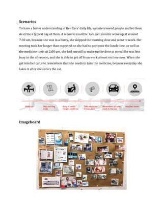 Scenarios 
To have a better understanding of Gen Xers' daily life, we interviewed people and let them 
describe a typical day of them. A scenario could be: Gen Xer Jennifer woke up at around 
7:30 am, because she was in a hurry, she skipped the morning dose and went to work. Her 
meeting took her longer than expected, so she had to postpone the lunch time, as well as 
the medicine time. At 2:00 pm, she had one pill to make up the dose at noon. She was less 
busy in the afternoon, and she is able to get off from work almost on time now. When she 
get into her car, she remembers that she needs to take the medicine, because everyday she 
takes it after she enters the car. 
Imageboard 
 
