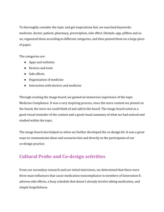 To thoroughly consider the topic and get inspirations fast, we searched keywords: 
medicine, doctor, patient, pharmacy, prescription, side effect, lifestyle, app, pillbox and so 
on, organized them according to different categories, and then pinned them on a large piece 
of paper. 
The categories are: 
● Apps and websites 
● Devices and tools 
● Side effects 
● Organization of medicine 
● Interaction with doctors and medicine 
Through creating the image board, we gained an immersive experience of the topic 
Medicine Compliance. It was a very inspiring process, since the more content we pinned on 
the board, the more we could think of and add to the board. The image board acted as a 
good visual reminder of the context and a good visual summary of what we had noticed and 
studied within the topic. 
The image board also helped us when we further developed the co-design kit. It was a great 
ways to communicate ideas and scenarios fast and directly to the participants of our 
co-design practice. 
Cultural Probe and Co-design activities 
From our secondary research and our initial interviews, we determined that there were 
three main influences that cause medication noncompliance in members of Generation X: 
adverse side effects, a busy schedule that doesn’t already involve taking medication, and 
simple forgetfulness. 
 