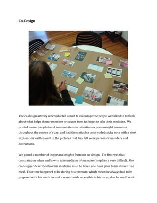 Co-Design 
The co-design activity we conducted aimed to encourage the people we talked to to think 
about what helps them remember or causes them to forget to take their medicine. We 
printed numerous photos of common items or situations a person might encounter 
throughout the course of a day, and had them attach a color coded sticky note with a short 
explanation written on it to the pictures that they felt were personal reminders and 
distractions. 
We gained a number of important insights from our co-design. The first was that 
constraint on when and how to take medicine often make compliance very difficult. One 
co-designer described how his medicine must be taken one hour prior to his dinner time 
meal. That time happened to be during his commute, which meant he always had to be 
prepared with his medicine and a water bottle accessible in his car so that he could wash 
 