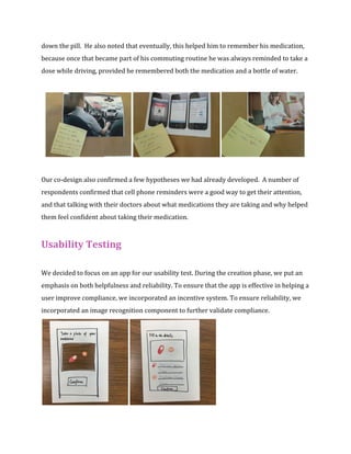 down the pill. He also noted that eventually, this helped him to remember his medication, 
because once that became part of his commuting routine he was always reminded to take a 
dose while driving, provided he remembered both the medication and a bottle of water. 
Our co-design also confirmed a few hypotheses we had already developed. A number of 
respondents confirmed that cell phone reminders were a good way to get their attention, 
and that talking with their doctors about what medications they are taking and why helped 
them feel confident about taking their medication. 
Usability Testing 
We decided to focus on an app for our usability test. During the creation phase, we put an 
emphasis on both helpfulness and reliability. To ensure that the app is effective in helping a 
user improve compliance, we incorporated an incentive system. To ensure reliability, we 
incorporated an image recognition component to further validate compliance. 
 