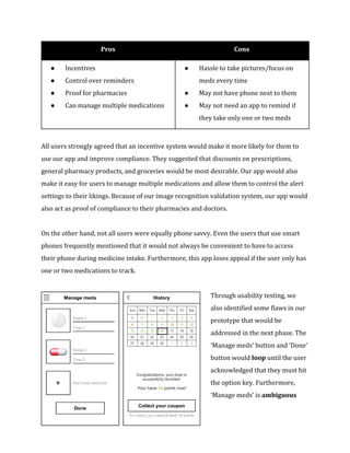Pros Cons 
● Incentives 
● Control over reminders 
● Proof for pharmacies 
● Can manage multiple medications 
● Hassle to take pictures/focus on 
meds every time 
● May not have phone next to them 
● May not need an app to remind if 
they take only one or two meds 
All users strongly agreed that an incentive system would make it more likely for them to 
use our app and improve compliance. They suggested that discounts on prescriptions, 
general pharmacy products, and groceries would be most desirable. Our app would also 
make it easy for users to manage multiple medications and allow them to control the alert 
settings to their likings. Because of our image recognition validation system, our app would 
also act as proof of compliance to their pharmacies and doctors. 
On the other hand, not all users were equally phone savvy. Even the users that use smart 
phones frequently mentioned that it would not always be convenient to have to access 
their phone during medicine intake. Furthermore, this app loses appeal if the user only has 
one or two medications to track. 
Through usability testing, we 
also identified some flaws in our 
prototype that would be 
addressed in the next phase. The 
‘Manage meds’ button and ‘Done’ 
button would loop until the user 
acknowledged that they must hit 
the option key. Furthermore, 
‘Manage meds’ is ambiguous 
 