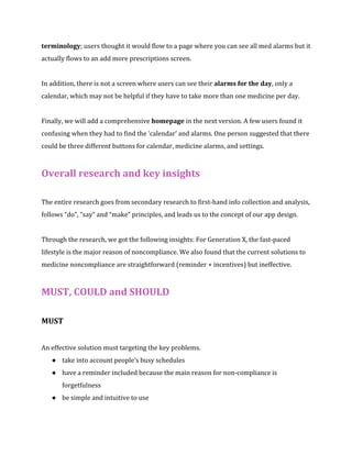 terminology; users thought it would flow to a page where you can see all med alarms but it 
actually flows to an add more prescriptions screen. 
In addition, there is not a screen where users can see their alarms for the day, only a 
calendar, which may not be helpful if they have to take more than one medicine per day. 
Finally, we will add a comprehensive homepage in the next version. A few users found it 
confusing when they had to find the ‘calendar’ and alarms. One person suggested that there 
could be three different buttons for calendar, medicine alarms, and settings. 
Overall research and key insights 
The entire research goes from secondary research to first-hand info collection and analysis, 
follows “do”, “say” and “make” principles, and leads us to the concept of our app design. 
Through the research, we got the following insights: For Generation X, the fast-paced 
lifestyle is the major reason of noncompliance. We also found that the current solutions to 
medicine noncompliance are straightforward (reminder + incentives) but ineffective. 
MUST, COULD and SHOULD 
MUST 
An effective solution must targeting the key problems. 
● take into account people’s busy schedules 
● have a reminder included because the main reason for non-compliance is 
forgetfulness 
● be simple and intuitive to use 
 