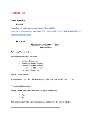 Appendices 
Questionnaire 
Revised 
Please find our online questionnaire at the following link: 
https://docs.google.com/forms/d/1Md3tQ6_I2yD028cC0ZTKuFrMJTeLkQKzRgxOvVI71-I/ 
viewform?usp=send_form 
First Draft 
Medicine Compliance ­Team 
1 
Questionnaire 
Demographic information: 
Which age group do you fall under: 
○ less than 34 years old 
○ between 34 and 40 years old 
○ between 40 and 45 years old 
○ between 45 and 50 years old 
○ more than 50 years old 
Gender: Male / Female 
Are you single? Yes / No Do you have any kids? If so, how many? Yes____ / No 
Prescription Information: 
Have you been prescribed medication in the past 12 months? 
○ Yes 
○ No 
If so, approximately how many have you been prescribed in the past 12 months? 
____________________________________________________ 
 