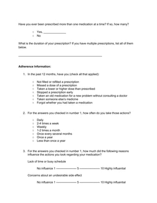 Have you ever been prescribed more than one medication at a time? If so, how many? 
○ Yes, ______________ 
○ No 
What is the duration of your prescription? If you have multiple prescriptions, list all of them 
below. 
____________________________________________________ 
Adherence Information: 
1. In the past 12 months, have you (check all that applied): 
○ Not filled or refilled a prescription 
○ Missed a dose of a prescription 
○ Taken a lower or higher dose than prescribed 
○ Stopped a prescription early 
○ Taken an old medication for a new problem without consulting a doctor 
○ Taken someone else’s medicine 
○ Forgot whether you had taken a medication 
2. For the answers you checked in number 1, how often do you take those actions? 
○ Daily 
○ 2­4 
times a week 
○ Weekly 
○ 1­2 
times a month 
○ Once every several months 
○ Once a year 
○ Less than once a year 
3. For the answers you checked in number 1, how much did the following reasons 
influence the actions you took regarding your medication? 
Lack of time or busy schedule 
No influence 1 ­­­­­­­­­­­­­­­­­­­­­5 
­­­­­­­­­­­­­­­­­­­­­10 
Highly influential 
Concerns about an undesirable side effect 
No influence 1 ­­­­­­­­­­­­­­­­­­­­­5 
­­­­­­­­­­­­­­­­­­­­­10 
Highly influential 
 