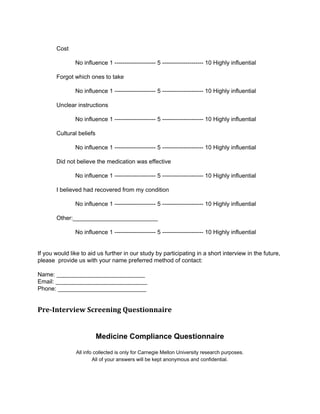 Cost 
No influence 1 ­­­­­­­­­­­­­­­­­­­­­5 
­­­­­­­­­­­­­­­­­­­­­10 
Highly influential 
Forgot which ones to take 
No influence 1 ­­­­­­­­­­­­­­­­­­­­­5 
­­­­­­­­­­­­­­­­­­­­­10 
Highly influential 
Unclear instructions 
No influence 1 ­­­­­­­­­­­­­­­­­­­­­5 
­­­­­­­­­­­­­­­­­­­­­10 
Highly influential 
Cultural beliefs 
No influence 1 ­­­­­­­­­­­­­­­­­­­­­5 
­­­­­­­­­­­­­­­­­­­­­10 
Highly influential 
Did not believe the medication was effective 
No influence 1 ­­­­­­­­­­­­­­­­­­­­­5 
­­­­­­­­­­­­­­­­­­­­­10 
Highly influential 
I believed had recovered from my condition 
No influence 1 ­­­­­­­­­­­­­­­­­­­­­5 
­­­­­­­­­­­­­­­­­­­­­10 
Highly influential 
Other:__________________________ 
No influence 1 ­­­­­­­­­­­­­­­­­­­­­5 
­­­­­­­­­­­­­­­­­­­­­10 
Highly influential 
If you would like to aid us further in our study by participating in a short interview in the future, 
please provide us with your name preferred method of contact: 
Name: ___________________________ 
Email: ____________________________ 
Phone: ___________________________ 
Pre-Interview Screening Questionnaire 
Medicine Compliance Questionnaire 
All info collected is only for Carnegie Mellon University research purposes. 
All of your answers will be kept anonymous and confidential. 
 