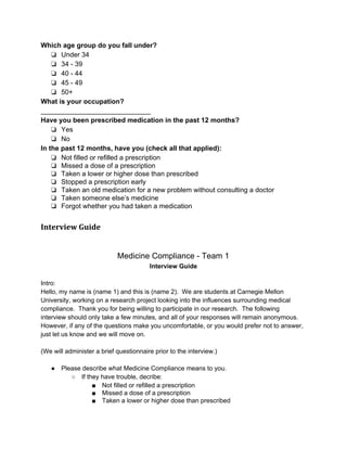 Which age group do you fall under? 
❏ Under 34 
❏ 34 ­39 
❏ 40 ­44 
❏ 45 ­49 
❏ 50+ 
What is your occupation? 
_____________________________ 
Have you been prescribed medication in the past 12 months? 
❏ Yes 
❏ No 
In the past 12 months, have you (check all that applied): 
❏ Not filled or refilled a prescription 
❏ Missed a dose of a prescription 
❏ Taken a lower or higher dose than prescribed 
❏ Stopped a prescription early 
❏ Taken an old medication for a new problem without consulting a doctor 
❏ Taken someone else’s medicine 
❏ Forgot whether you had taken a medication 
Interview Guide 
Medicine Compliance ­Team 
1 
Interview Guide 
Intro: 
Hello, my name is (name 1) and this is (name 2). We are students at Carnegie Mellon 
University, working on a research project looking into the influences surrounding medical 
compliance. Thank you for being willing to participate in our research. The following 
interview should only take a few minutes, and all of your responses will remain anonymous. 
However, if any of the questions make you uncomfortable, or you would prefer not to answer, 
just let us know and we will move on. 
(We will administer a brief questionnaire prior to the interview.) 
● Please describe what Medicine Compliance means to you. 
○ If they have trouble, decribe: 
■ Not filled or refilled a prescription 
■ Missed a dose of a prescription 
■ Taken a lower or higher dose than prescribed 
 
