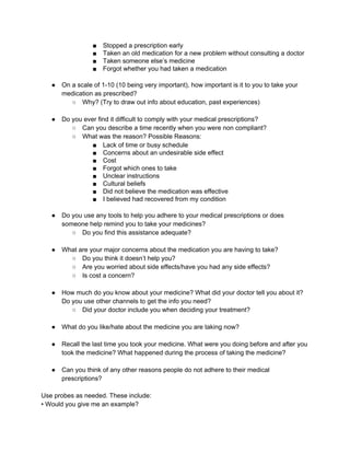 ■ Stopped a prescription early 
■ Taken an old medication for a new problem without consulting a doctor 
■ Taken someone else’s medicine 
■ Forgot whether you had taken a medication 
● On a scale of 1­10 
(10 being very important), how important is it to you to take your 
medication as prescribed? 
○ Why? (Try to draw out info about education, past experiences) 
● Do you ever find it difficult to comply with your medical prescriptions? 
○ Can you describe a time recently when you were non compliant? 
○ What was the reason? Possible Reasons: 
■ Lack of time or busy schedule 
■ Concerns about an undesirable side effect 
■ Cost 
■ Forgot which ones to take 
■ Unclear instructions 
■ Cultural beliefs 
■ Did not believe the medication was effective 
■ I believed had recovered from my condition 
● Do you use any tools to help you adhere to your medical prescriptions or does 
someone help remind you to take your medicines? 
○ Do you find this assistance adequate? 
● What are your major concerns about the medication you are having to take? 
○ Do you think it doesn’t help you? 
○ Are you worried about side effects/have you had any side effects? 
○ Is cost a concern? 
● How much do you know about your medicine? What did your doctor tell you about it? 
Do you use other channels to get the info you need? 
○ Did your doctor include you when deciding your treatment? 
● What do you like/hate about the medicine you are taking now? 
● Recall the last time you took your medicine. What were you doing before and after you 
took the medicine? What happened during the process of taking the medicine? 
● Can you think of any other reasons people do not adhere to their medical 
prescriptions? 
Use probes as needed. These include: 
• Would you give me an example? 
 