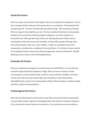 Social Set Factors 
There are many social set factors that apply to the issue of medical non compliance. First of 
all, we categorized the landscape of Generation Xers as a social factor. We found that 62% 
of people aged 35 - 49 years currently take prescription drugs. This same group of people 
fills an average of 6 prescriptions per year. We also considered information about peoples 
lifestyles to be social factors affecting medical compliance. Currently, members of 
Generation X are of the age that many of them are entering the prime of their careers, 
meaning they tend to have busy work schedules. On top of this, people of this age often 
have started families, with one or more children. Finally, we considered some of the 
consequences of medical non-compliance to be social factors. For obvious reasons, medical 
non-compliance leads to unnecessary disease progression, and can be blamed for 125,000 
deaths per year as well as 10% of all hospitalizations. 
Economic Set Factors 
Each year, medical non-compliance costs Americans over $100 billion. It is clear that the 
economic impact of medical compliance is huge. Other economic set factors include 
increasing prices of prescription drugs, as well as recent economic instability. Given the 
current state of the economy and the high costs of healthcare in the United States, 
affordability plays a large role in many people’s ability to fill prescriptions, and thus comply 
with their medical recommendations. 
Technological Set Factors 
Other than the effectiveness and the adverse side effects associated with the drugs people 
are prescribed, another important technological factor that influences medical compliance 
is the connectivity we have become accustomed to. Our constant access to the collective 
 