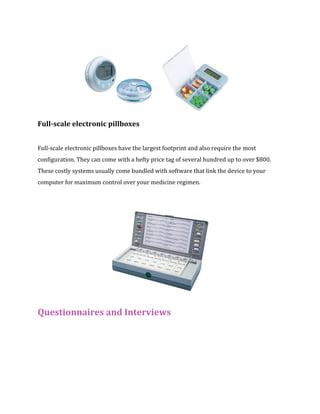 Full-scale electronic pillboxes 
Full-scale electronic pillboxes have the largest footprint and also require the most 
configuration. They can come with a hefty price tag of several hundred up to over $800. 
These costly systems usually come bundled with software that link the device to your 
computer for maximum control over your medicine regimen. 
Questionnaires and Interviews 
 