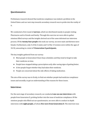 Questionnaires 
Preliminary research showed that medicine compliance was indeed a problem in the 
United States and our next step towards secondary research was to probe into the reality of 
it. 
We conducted a first round of surveys, which we distributed mainly to people visiting 
Pharmacies and to friends and family. Through this exercise we were able to gather 
nineteen filled surveys and the insights derived out of the same informed our interview 
process. Of the twenty four people who took our survey, six were male and thirteen were 
female. Furthermore, only 4 of the 6 males and 5 of the 13 women were within the ages of 
34-50, amounting to a total of 9 Generation X participants. 
The key insights gathered from our survey: 
● Most people in Generation X have busy schedules and they tend to forget to take 
their medicine on time. 
● People have stopped taking a prescription early after seeing signs of getting better. 
● A few people forgot whether they had taken their medicine. 
● People are concerned about the side effects of taking medication. 
The aim of the survey was to firstly, to find out whether people had medicine compliance 
issues and secondly, to get an understanding of the reasons for these issues. 
Interviews 
For the next stage of secondary research, we conducted one-on-one interviews with 
people from Generation X, probing further into the issue of medicine compliance. Of the 
nineteen people who filled out our questionnaire, we were able to conduct in-depth 
interviews with eight people, of whom five were from Generation X. The interview was 
 