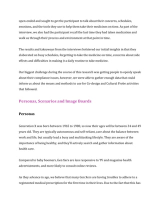 open-ended and sought to get the participant to talk about their concerns, schedules, 
emotions, and the tools they use to help them take their medicines on time. As part of the 
interview, we also had the participant recall the last time they had taken medication and 
walk us through their process and environment at that point in time. 
The results and takeaways from the interviews bolstered our initial insights in that they 
elaborated on busy schedules, forgetting to take the medicine on time, concerns about side 
effects and difficulties in making it a daily routine to take medicine. 
Our biggest challenge during the course of this research was getting people to openly speak 
about their compliance issues, however, we were able to gather enough data that could 
inform us about the means and methods to use for Co-design and Cultural Probe activities 
that followed. 
Personas, Scenarios and Image Boards 
Personas 
Generation X was born between 1965 to 1980, so now their ages will be between 34 and 49 
years old. They are typically autonomous and self-reliant, care about the balance between 
work and life, but usually lead a busy and multitasking lifestyle. They are aware of the 
importance of being healthy, and they’ll actively search and gather information about 
health care. 
Compared to baby boomers, Gen Xers are less responsive to TV and magazine health 
advertisements, and more likely to consult online reviews. 
As they advance in age, we believe that many Gen Xers are having troubles to adhere to a 
regimented medical prescription for the first time in their lives. Due to the fact that this has 
 