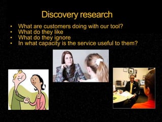 Discovery research
•   What are customers doing with our tool?
•   What do they like
•   What do they ignore
•   In what capacity is the service useful to them?
 