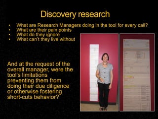 Discovery research
•   What are Research Managers doing in the tool for every call?
•   What are their pain points
•   What do they ignore
•   What can’t they live without




And at the request of the
overall manager, were the
tool’s limitations
preventing them from
doing their due diligence
or otherwise fostering
short-cuts behavior?
 