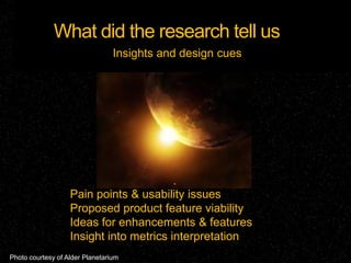 What did the research tell us
                                 Insights and design cues




                   Pain points & usability issues
                   Proposed product feature viability
                   Ideas for enhancements & features
                   Insight into metrics interpretation
Photo courtesy of Alder Planetarium
 