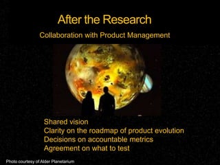 After the Research
                 Collaboration with Product Management




                   Shared vision
                   Clarity on the roadmap of product evolution
                   Decisions on accountable metrics
                   Agreement on what to test
Photo courtesy of Alder Planetarium
 