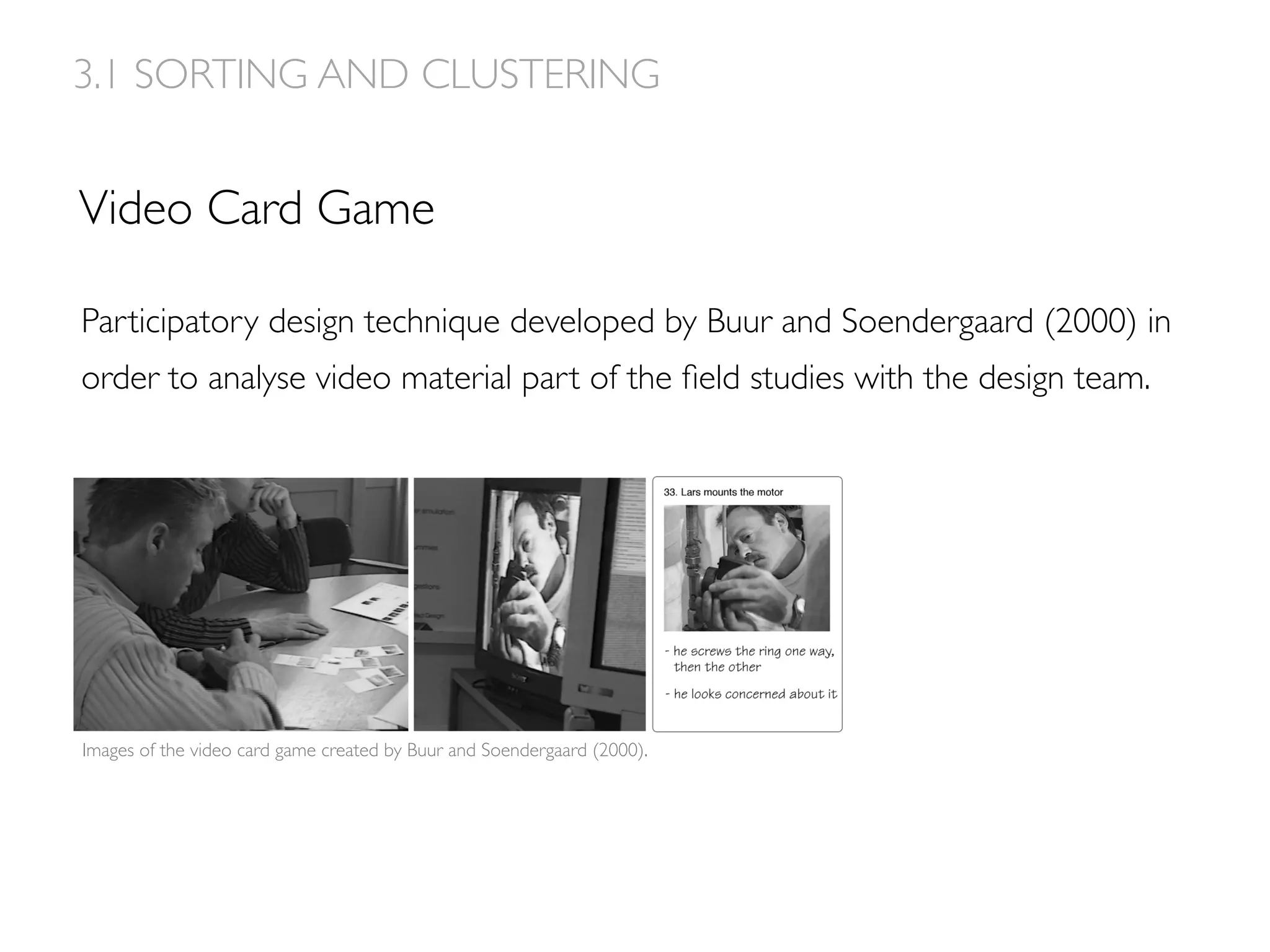 Video Card Game
3.1 SORTING AND CLUSTERING
Images of the video card game created by Buur and Soendergaard (2000).
Participatory design technique developed by Buur and Soendergaard (2000) in
order to analyse video material part of the ﬁeld studies with the design team.
 