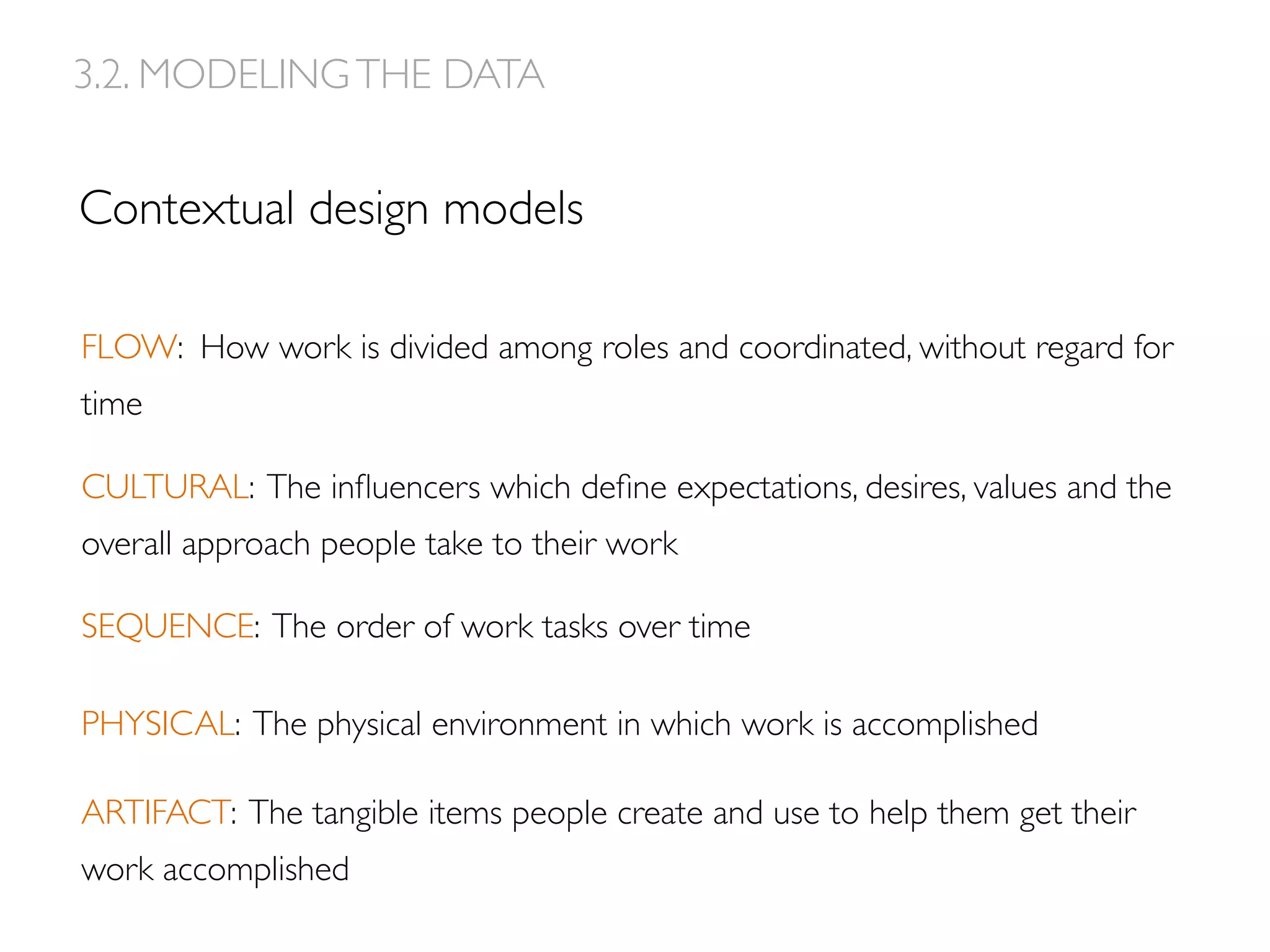 Contextual design models
FLOW: How work is divided among roles and coordinated, without regard for
time
CULTURAL: The inﬂuencers which deﬁne expectations, desires, values and the
overall approach people take to their work
SEQUENCE: The order of work tasks over time
PHYSICAL: The physical environment in which work is accomplished
ARTIFACT: The tangible items people create and use to help them get their
work accomplished
3.2. MODELINGTHE DATA
 