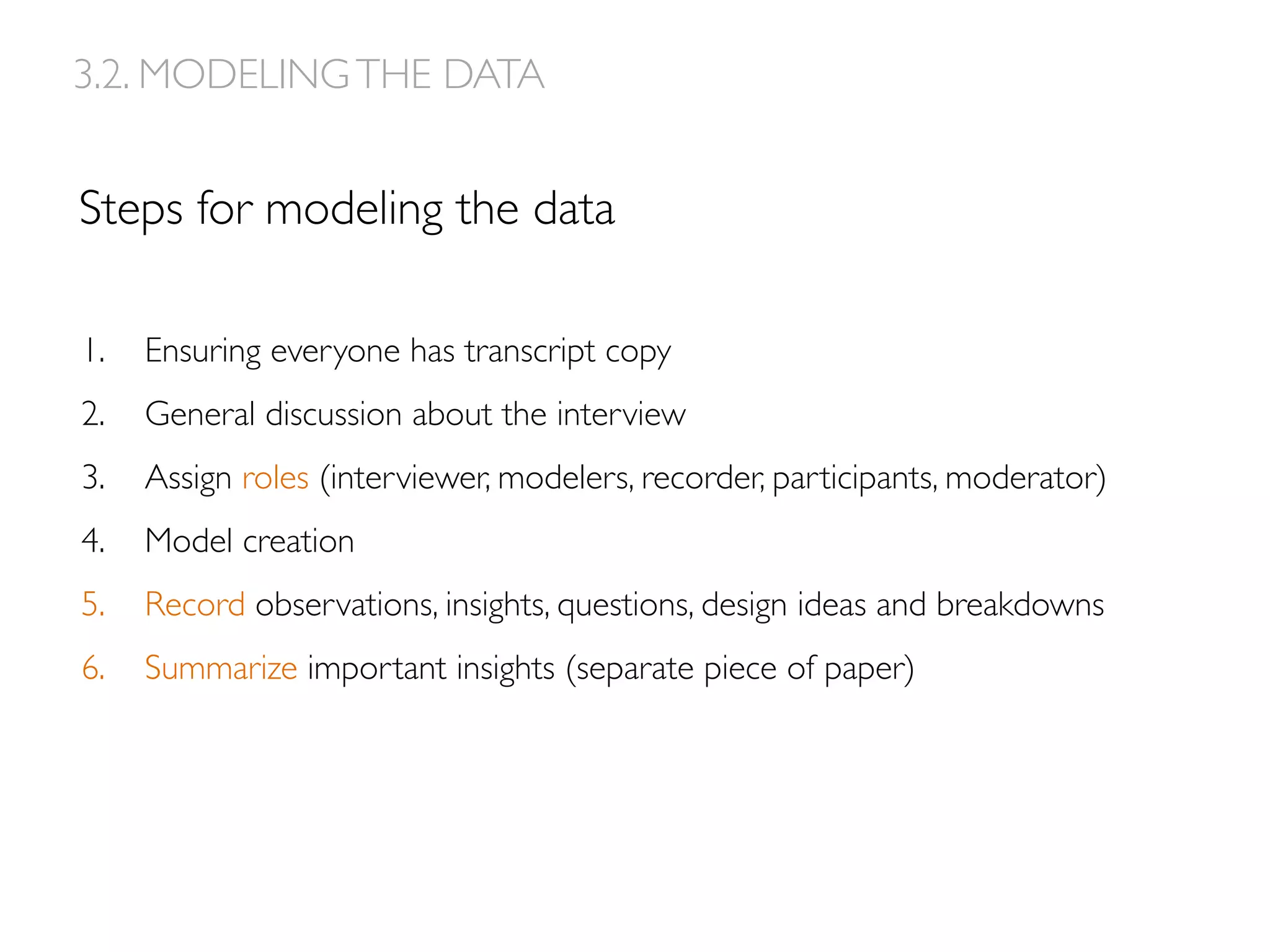 Steps for modeling the data
1.  Ensuring everyone has transcript copy
2.  General discussion about the interview
3.  Assign roles (interviewer, modelers, recorder, participants, moderator)
4.  Model creation
5.  Record observations, insights, questions, design ideas and breakdowns
6.  Summarize important insights (separate piece of paper)
3.2. MODELINGTHE DATA
 