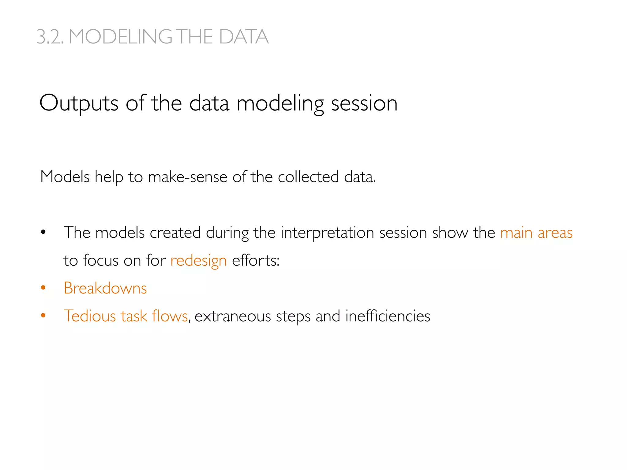 Outputs of the data modeling session
Models help to make-sense of the collected data.
•  The models created during the interpretation session show the main areas
to focus on for redesign efforts:
•  Breakdowns
•  Tedious task ﬂows, extraneous steps and inefﬁciencies
3.2. MODELINGTHE DATA
 