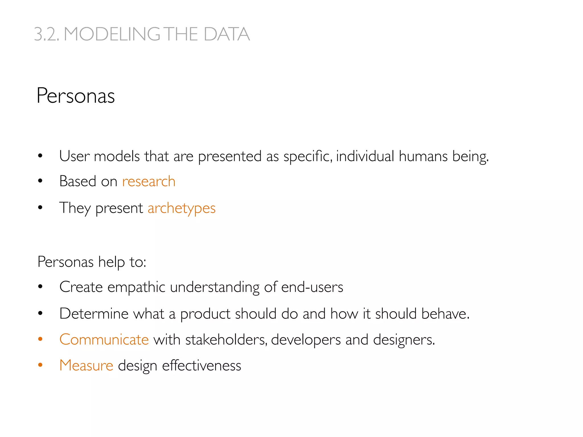 Personas
3.2. MODELINGTHE DATA
•  User models that are presented as speciﬁc, individual humans being.
•  Based on research
•  They present archetypes
Personas help to:
•  Create empathic understanding of end-users
•  Determine what a product should do and how it should behave.
•  Communicate with stakeholders, developers and designers.
•  Measure design effectiveness
 