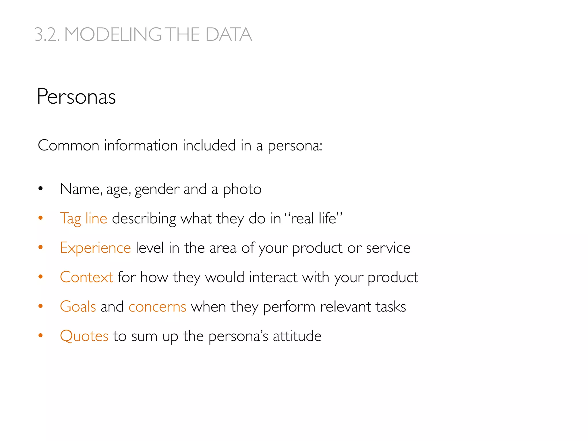 Personas
3.2. MODELINGTHE DATA
Common information included in a persona:
•  Name, age, gender and a photo
•  Tag line describing what they do in “real life”
•  Experience level in the area of your product or service
•  Context for how they would interact with your product
•  Goals and concerns when they perform relevant tasks
•  Quotes to sum up the persona’s attitude
 