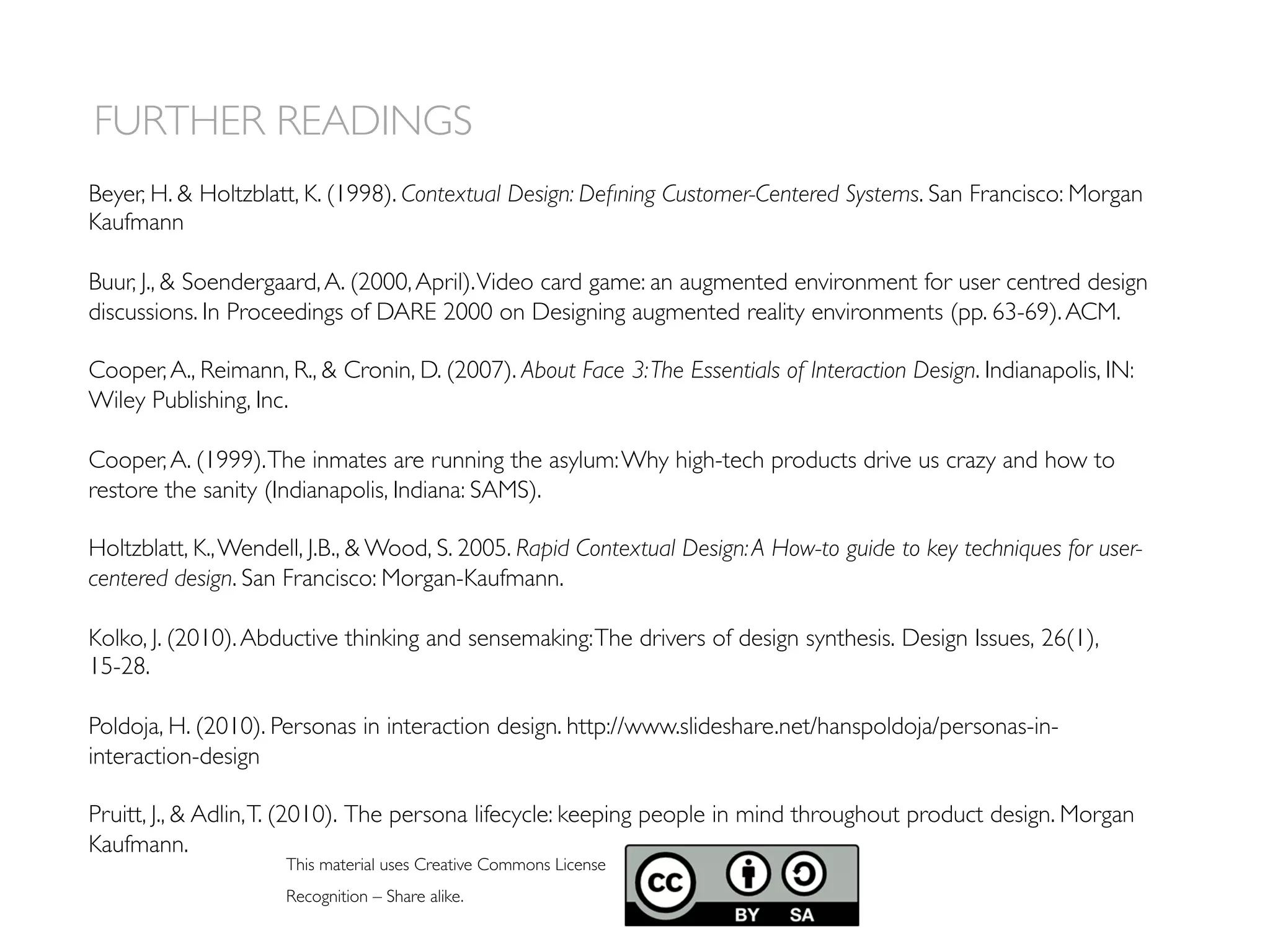 FURTHER READINGS
This material uses Creative Commons License
Recognition – Share alike.
Beyer, H.  Holtzblatt, K. (1998). Contextual Design: Deﬁning Customer-Centered Systems. San Francisco: Morgan
Kaufmann
Buur, J.,  Soendergaard,A. (2000,April).Video card game: an augmented environment for user centred design
discussions. In Proceedings of DARE 2000 on Designing augmented reality environments (pp. 63-69).ACM.
Cooper,A., Reimann, R.,  Cronin, D. (2007). About Face 3:The Essentials of Interaction Design. Indianapolis, IN:
Wiley Publishing, Inc.
Cooper,A. (1999).The inmates are running the asylum:Why high-tech products drive us crazy and how to
restore the sanity (Indianapolis, Indiana: SAMS).
Holtzblatt, K.,Wendell, J.B.,  Wood, S. 2005. Rapid Contextual Design:A How-to guide to key techniques for user-
centered design. San Francisco: Morgan-Kaufmann.
Kolko, J. (2010).Abductive thinking and sensemaking:The drivers of design synthesis. Design Issues, 26(1),
15-28.
Poldoja, H. (2010). Personas in interaction design. http://www.slideshare.net/hanspoldoja/personas-in-
interaction-design
Pruitt, J.,  Adlin,T. (2010). The persona lifecycle: keeping people in mind throughout product design. Morgan
Kaufmann.
 
