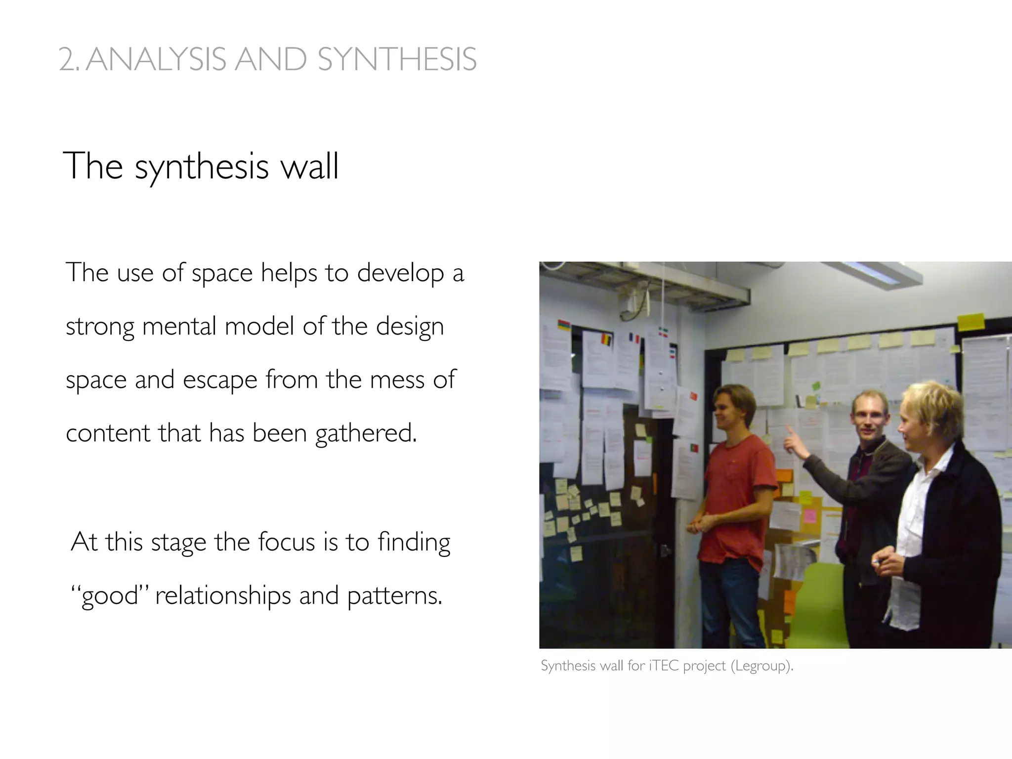 The use of space helps to develop a
strong mental model of the design
space and escape from the mess of
content that has been gathered.
The synthesis wall
At this stage the focus is to ﬁnding
“good” relationships and patterns.
Synthesis wall for iTEC project (Legroup).
2.ANALYSIS AND SYNTHESIS
 