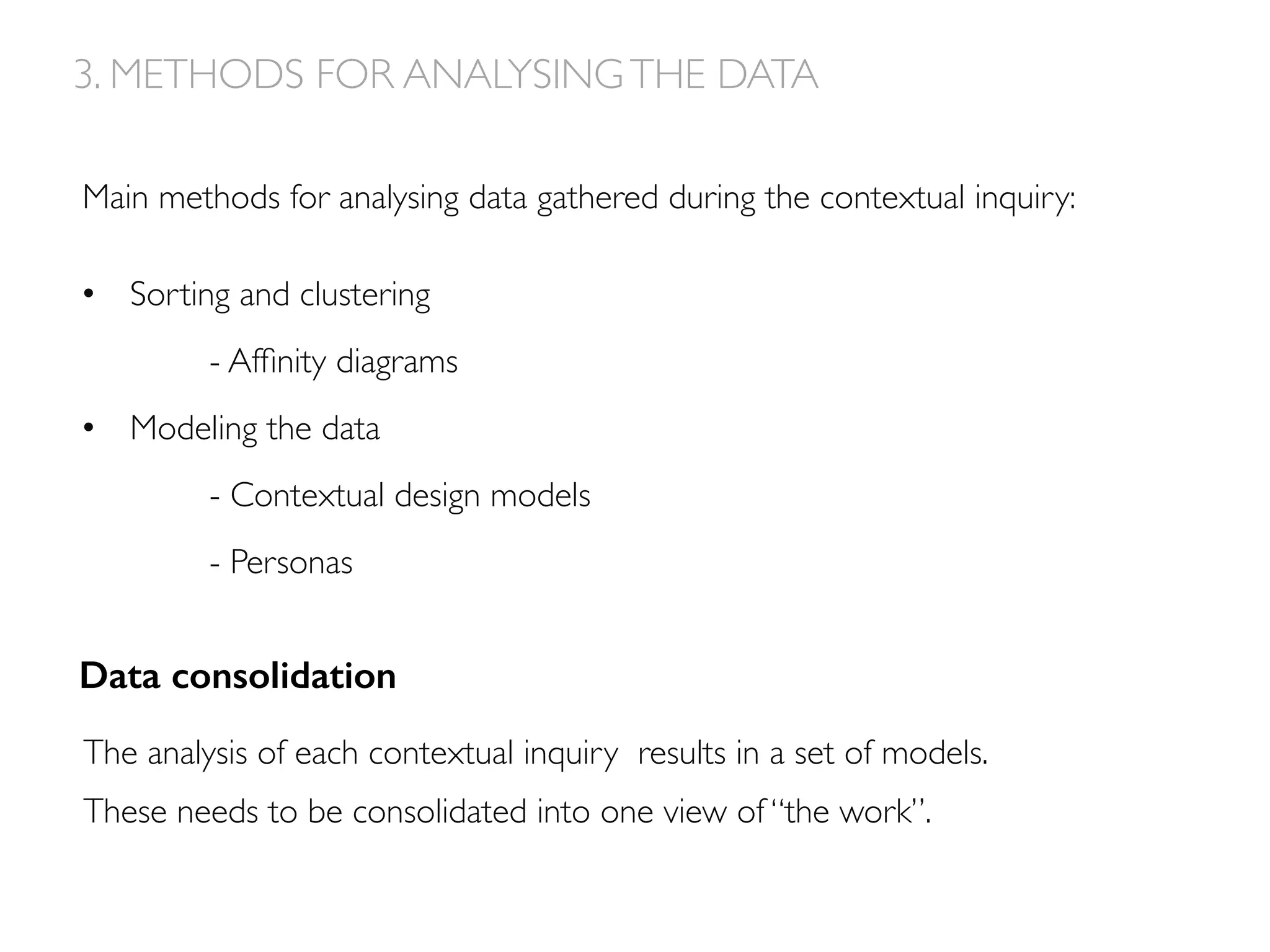 Main methods for analysing data gathered during the contextual inquiry:
•  Sorting and clustering
- Afﬁnity diagrams
•  Modeling the data
- Contextual design models
- Personas
3. METHODS FOR ANALYSINGTHE DATA
The analysis of each contextual inquiry results in a set of models.
These needs to be consolidated into one view of “the work”.
Data consolidation!
 
