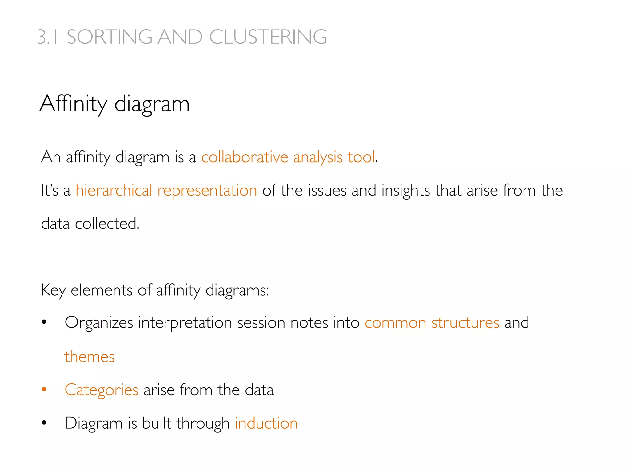 Afﬁnity diagram
An afﬁnity diagram is a collaborative analysis tool.
It’s a hierarchical representation of the issues and insights that arise from the
data collected.
Key elements of afﬁnity diagrams:
•  Organizes interpretation session notes into common structures and
themes
•  Categories arise from the data
•  Diagram is built through induction
3.1 SORTING AND CLUSTERING
 