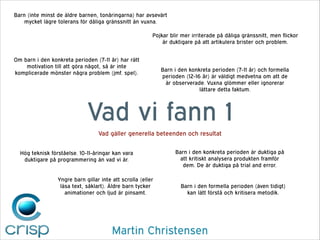 Barn (inte minst de äldre barnen, tonåringarna) har avsevärt
mycket lägre tolerans för dåliga gränssnitt än vuxna.
Pojkar blir mer irriterade på dåliga gränssnitt, men flickor
är duktigare på att artikulera brister och problem.
Om barn i den konkreta perioden (7-11 år) har rätt
motivation till att göra något, så är inte
komplicerade mönster några problem (jmf. spel).

Barn i den konkreta perioden (7-11 år) och formella
perioden (12-16 år) är väldigt medvetna om att de
är observerade. Vuxna glömmer eller ignorerar
lättare detta faktum.

Vad vi fann 1
Vad gäller generella beteenden och resultat
Hög teknisk förståelse. 10-11-åringar kan vara
duktigare på programmering än vad vi är.
Yngre barn gillar inte att scrolla (eller
läsa text, såklart). Äldre barn tycker
animationer och ljud är pinsamt.

Barn i den konkreta perioden är duktiga på
att kritiskt analysera produkten framför
dem. De är duktiga på trial and error.

Barn i den formella perioden (även tidigt)
kan lätt förstå och kritisera metodik.

Martin Christensen

 