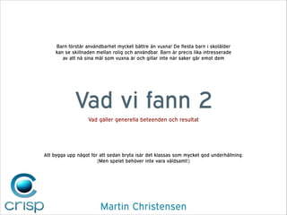 Barn förstår användbarhet mycket bättre än vuxna! De flesta barn i skolålder
kan se skillnaden mellan rolig och användbar. Barn är precis lika intresserade
av att nå sina mål som vuxna är och gillar inte när saker går emot dem

Vad vi fann 2
Vad gäller generella beteenden och resultat

Att bygga upp något för att sedan bryta isär det klassas som mycket god underhållning.
(Men spelet behöver inte vara våldsamt!)

Martin Christensen

 