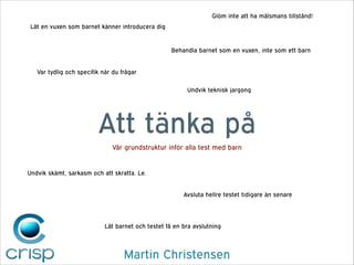 Glöm inte att ha målsmans tillstånd!
Låt en vuxen som barnet känner introducera dig

Behandla barnet som en vuxen, inte som ett barn
Var tydlig och specifik när du frågar
Undvik teknisk jargong

Att tänka på
Vår grundstruktur inför alla test med barn

Undvik skämt, sarkasm och att skratta. Le.
Avsluta hellre testet tidigare än senare

Låt barnet och testet få en bra avslutning

Martin Christensen

 
