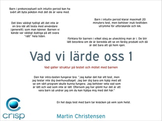 Barn i prekonceptuell och intuitiv period kan ha
svårt att byta pekdon mot det de är vana med.

Det blev väldigt tydligt att det inte är
en bra idé att testa med användare
(generellt) som man känner. Barnen vi
kände var väldigt duktiga på att svara
”rätt” hela tiden.

Barn i intuitiv period klarar maximalt 20
minuters test, men behöver inuti testtiden
utrymme för utforskande och lek.

Förklara för barnen i vilket steg av utveckling man är i. De blir
lätt besvikna om de är beredda att se en färdig produkt och då
är det bara att gå hem igen.

Vad vi lärde oss 1
Vad gäller struktur på testet och mötet med barnen
Den här intro-texten fungerar bra: ”Jag kallar det här ett test, men
jag testar inte dig överhuvudtaget. Jag ber dig bara om hjälp med att
se om vårt program skulle kunna fungera. Jag behöver veta vad som
är lätt och vad som inte är lätt. Eftersom jag har glömt hur det är att
vara barn så undrar jag om du kan hjälpa mig med det här.”

En hel dags test med barn tar knäcken på vem som helst.

Martin Christensen

 