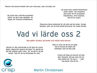 Placera inte barnet framför den som intervjuar, utan vid sidan om
Låt yngre barn arbeta tillsammans
under testet, inte ensamma
(Då pratar de om produkten
tillsammans, med varandra,  
inte till en vuxen)

Låt yngre barn utforska produkten
själva, ge dem inga uppgifter, då
tappar de intresset omedelbums

Observera deras beteende för att veta vad de tycker. Suckar,
leenden, eller om de helt enkelt försvinner ner under bordet.

Vad vi lärde oss 2
Vad gäller struktur på testet och mötet med barnen
Barnen är ofta motiverade av att göra de vuxna
glada. Uppmuntra genom att säga ”Oj, gjorde du
det där alldeles själv? eller ”Ah, så det är så det
funkar. Tack för att du förklarade för mig!”

Barn är vana vid att be om hjälp.
Det är klurigt att ställa rätt
motfrågor utan att låta elak.

Undvik att fråga om barnet vill leka
eller liknande. Det ger dem ett val.
Säg istället att ”Nu ska vi…” eller
”Jag skulle vilja att du…”.

Martin Christensen

 