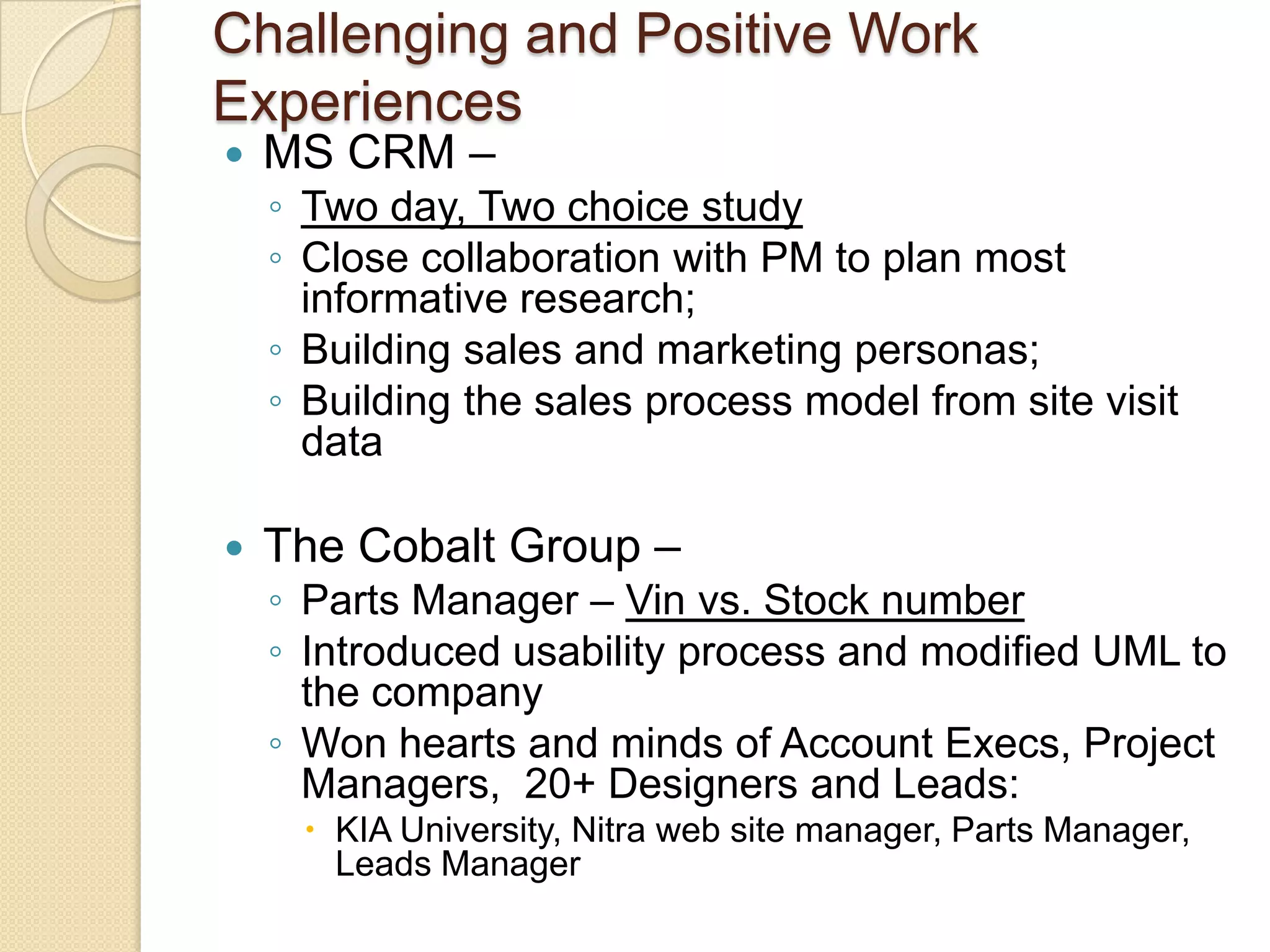 My UX Processes – CollaborativeIntegrate strongly with people in all roles for a product / service: PM, Dev, Test, UA, Planning, Marketing, Manufacturing, Support…UX doesn’t work in a silo,  behind a wall or hide in an officeUX is not limited to recommendations about software design; any change to any aspect of the product that will achieve UX goals is in scope.Usability, Design, UA are partners;  UX is very involved with Design in developing Interface and Interaction design,UX brings knowledge of  customer’s goals, tasks, interests,  obstacles, patterns of work,  work environments to the teamUX and UA (writers) both evaluate text content, labels, instructions, etc.Goals -- Deliver highly consumable research findings to influence product team decisions and create effective products that win in the marketplace. Research – Express results as Patterns to influence multiple products / featuresExpress user behavior as Patterns for better understanding across  use cases and usage scenarios.