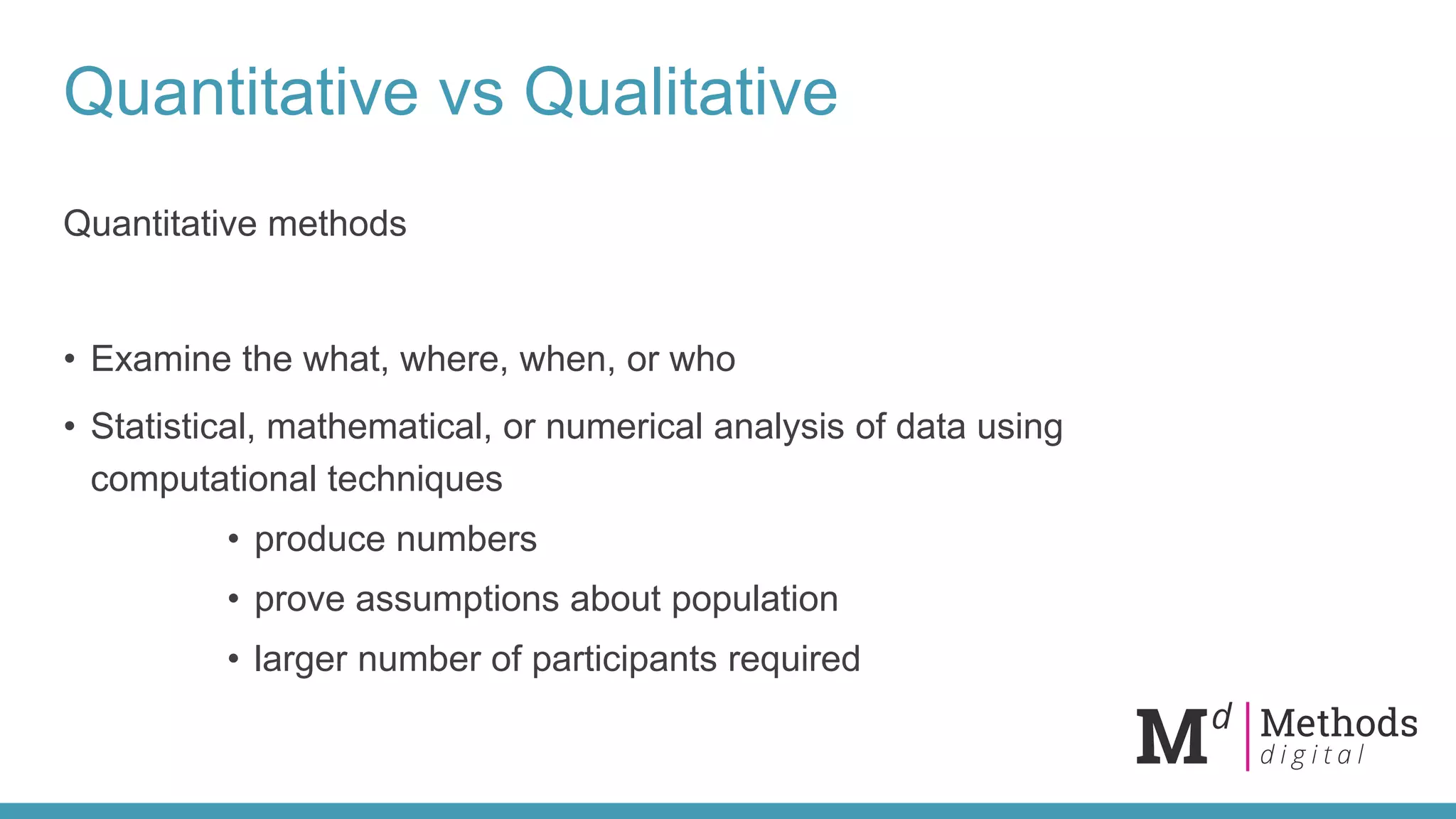 Quantitative vs Qualitative
Quantitative methods
• Examine the what, where, when, or who
• Statistical, mathematical, or numerical analysis of data using
computational techniques
• produce numbers
• prove assumptions about population
• larger number of participants required
 