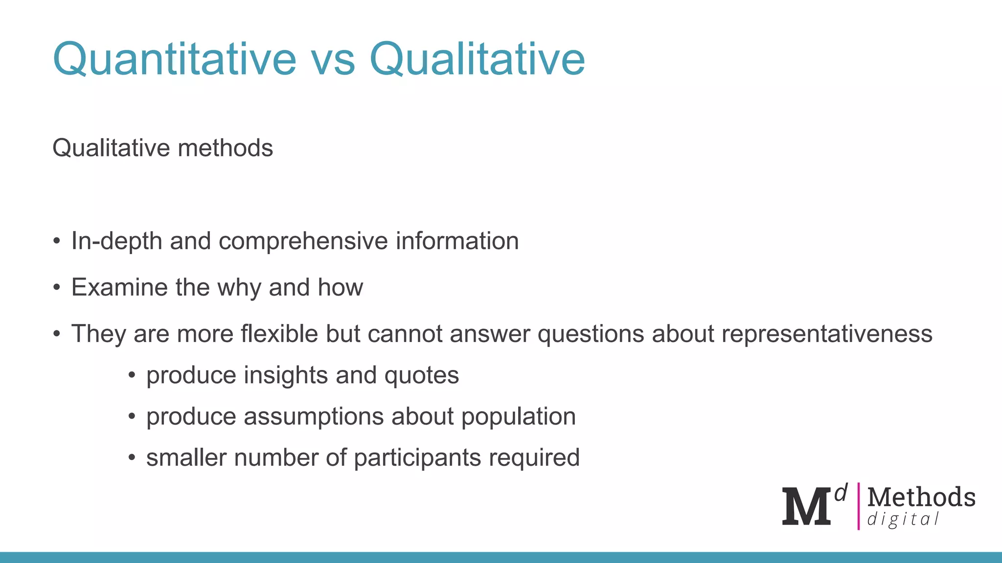 Quantitative vs Qualitative
Qualitative methods
• In-depth and comprehensive information
• Examine the why and how
• They are more flexible but cannot answer questions about representativeness
• produce insights and quotes
• produce assumptions about population
• smaller number of participants required
 
